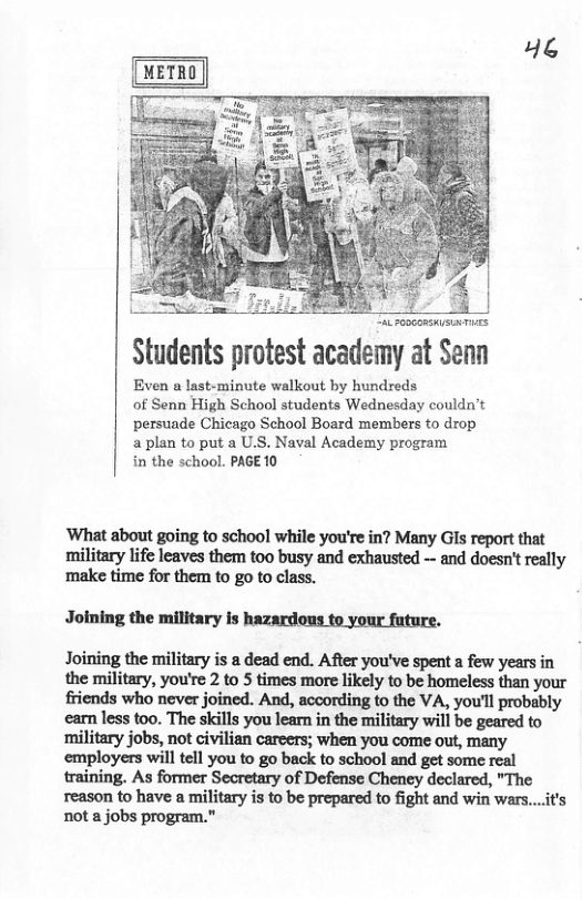 46 Students protest academy at Senn Even a last-minute walkout by hundreds of Senn High School students Wednesday couldn’t persuade Chicago School Board members to drop aplan to put a U.S. Naval Academy program in the school. PAGE 10 ‘What about going to school while you’re in? Many GIs report that military life leaves them too busy and exhausted - and doesn’t really ‘make time for them to go to class. Joining the military is hazardous to your fature. Joining the military is a dead end. After you’ve spent a few years in the military, you’re 2 to times more likely to be homeless than your friends who never joined. And, according o the VA, you’l probably earn less too. The skills you learn in the military will be geared to ‘military jobs, not civilian careers; when you come out, many employers will tell you to go back to school and get some real training. As former Secretary of Defense Cheney declared, "The reason to have a military is to be prepared to fight and win wars....t’s not a jobs program.”